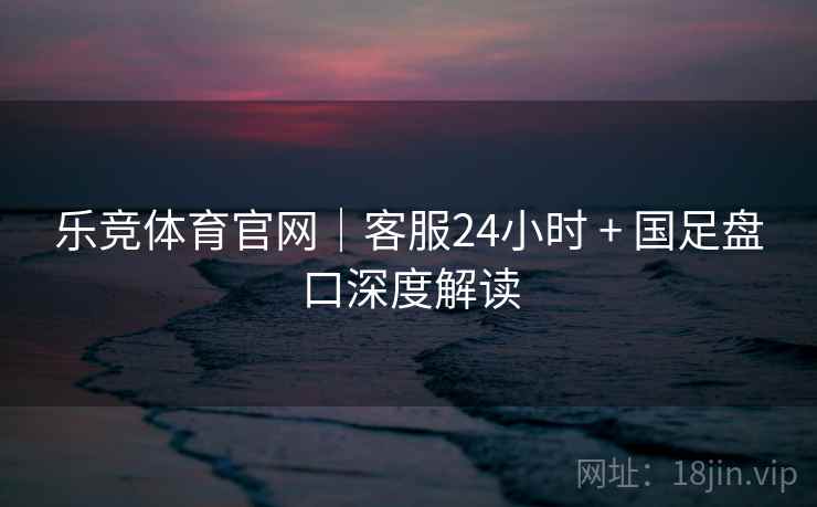 乐竞体育官网｜客服24小时 + 国足盘口深度解读